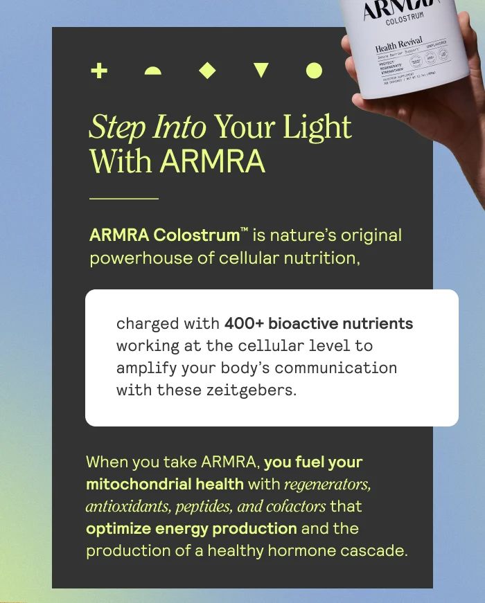 Step Into Your Light With ARRMA. ARMRA Colostrum is nature's original powerhouse of cellular nutrition. Charged with 400+ bioactive nutrients working at the cellular level to amplify your body's comunication with these zeitgebers. When you take ARMRA, you fuel your mitochondrial health with regenerators, antioxidants, peptides, and cofactors that optimize energy production and the production of a healthy hormone cascade.