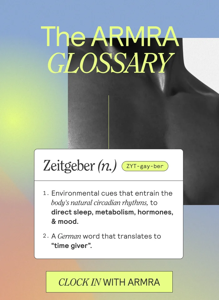 The ARMRA Glossary. Zeitgeber (n.) 1. Environmental cues that entrain the body's natural circadian rhythms, to direct sleep, metabolism, hormones, & mood. 2. A German word that translates to "time giver".  CLOCK IN WITH ARMRA