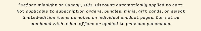 *Before midnight on Sunday, 12/1. Discount automatically applied to cart. Not applicable to subscription orders, bundles, minis, gift cards, or select limited-edition items as noted on individual product pages. Can not be combined with other offers or applied to previous purchases.