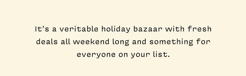 It’s a veritable holiday bazaar with fresh deals all weekend long and something for everyone on your list.