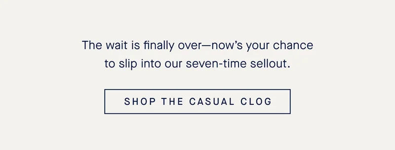 The wait is finally over—now’s your chance to slip into our seven-time sellout. SHOP THE CASUAL CLOG