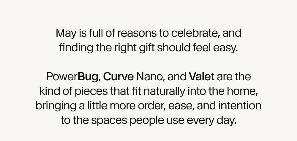 May is full of reasons to celebrate, and finding the right gift should feel easy.  PowerBug, Curve Nano, and Valet are the kind of pieces that fit naturally into the home, bringing a little more order, ease, and intention to the spaces people use every day.