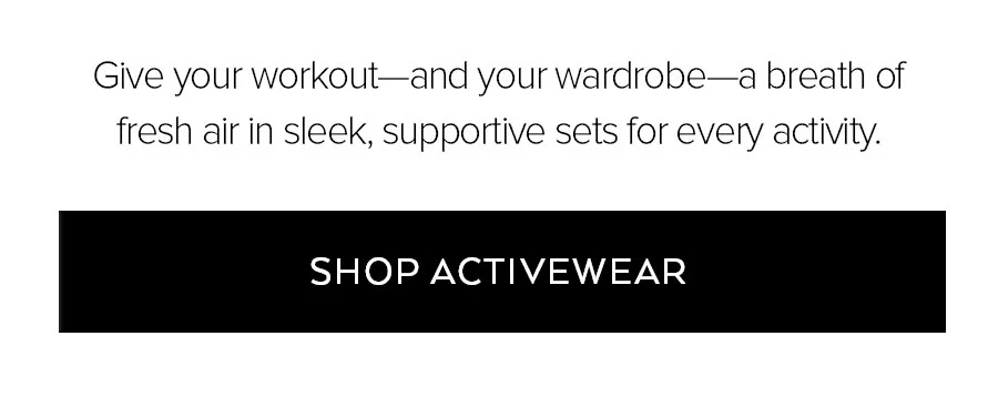 GIVE YOUR WORKOUT-AND YOUR WARDROBE-A BREATH OF FRESH AIR IN SLEEK, SUPPORTIVE SETS FOR EVERY ACTIVITY. SHOP ACTIVEWEAR.