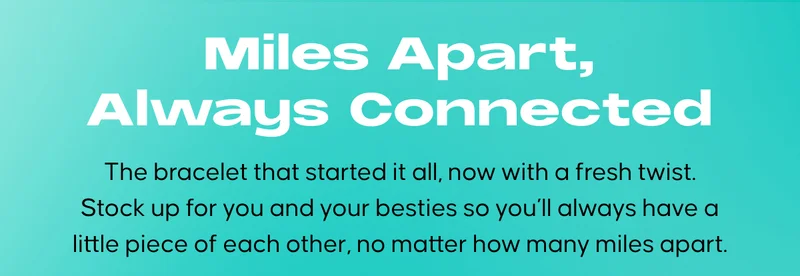 Miles Apart, Always Connected: The bracelet that started it all, now with a fresh twist. Stock up for you and your besties so you’ll always have a little piece of each other, no matter how many miles apart.