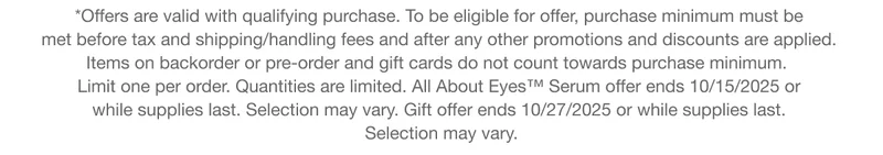 *Offers are valid with qualifying purchase. To be eligible for offer, purchase minimum must be  met before tax and shipping/handling fees and after any other promotions and discounts are applied.  Items on backorder or pre-order and gift cards do not count towards purchase minimum.   Limit one per order. Quantities are limited. All About Eyes™ Serum offer ends 10/15/2025 or  while supplies last. Selection may vary. Gift offer ends 10/27/2025 or while supplies last. Selection may vary.