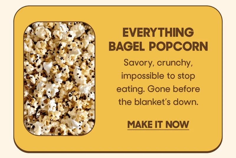 Everything Bagel Popcorn Savory, crunchy, impossible to stop eating. Gone before the blanket’s down. MAKE IT NOW