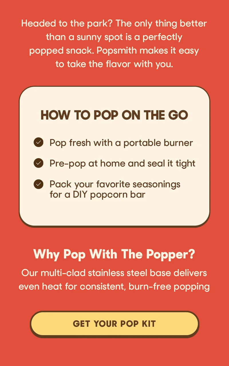 Headed to the park? The only thing better than a sunny spot is a perfectly popped snack. Popsmith makes it easy to take the flavor with you.  How To Pop On The Go   Pop fresh with a portable burner  Pre-pop at home and seal it tight  Pack your favorite seasonings for a DIY popcorn bar  Why Pop With The Popper? Our multi-clad stainless steel base delivers even heat for consistent, burn-free popping GET YOUR POP KIT