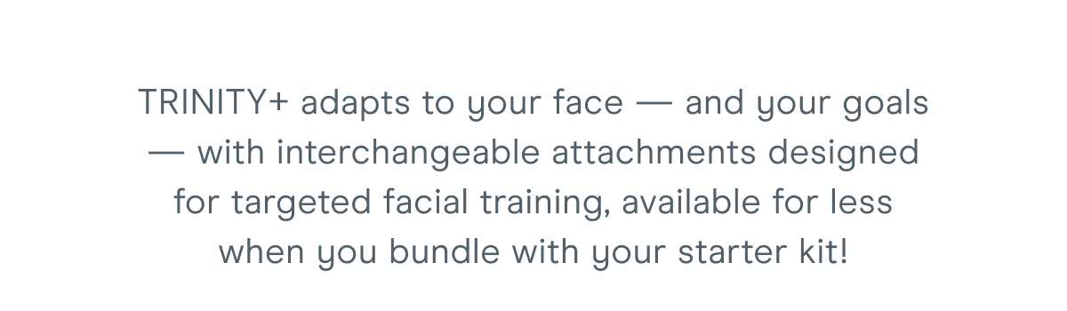 TRINITY+ adapts to your face — and your goals — with interchangeable attachments designed for targeted facial training, available for less when you bundle with your starter kit!