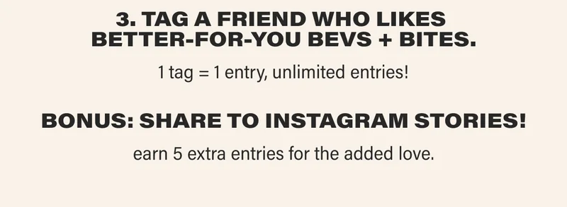 3. TAG A FRIEND WHO LIKES  BETTER-FOR-YOU BEVS + BITES.  1 tag = 1 entry, unlimited entries! BONUS: SHARE TO INSTAGRAM STORIES! earn 5 extra entries for the added love.