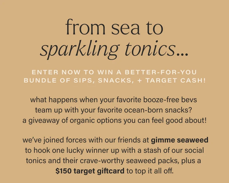 from sea to sparkling tonics… enter now to win A better-for-you bundle OF SIPS, SNACKS, + TARGET CASH! what happens when your favorite booze-free bevs  team up with your favorite ocean-born snacks?  a giveaway of organic options you can feel good about!   we’ve joined forces with our friends at gimme seaweed  to hook one lucky winner up with a stash of our social tonics and their crave-worthy seaweed packs, plus a  $150 target giftcard to top it all off.