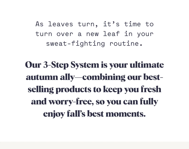 As leaves turn, it’s time to turn over a new leaf in your sweat-fighting routine. Our 3-Step System is your ultimate autumn ally—combining our best-selling products to keep you fresh and worry-free, so you can fully enjoy fall’s best moments.
