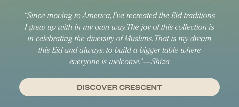 Since moving to America, I’ve recreated the Eid traditions I grew up with in my own way. The joy of this collection is in celebrating the diversity of Muslims. That is my dream this Eid and always: to build a bigger table where everyone is welcome. - Shiza