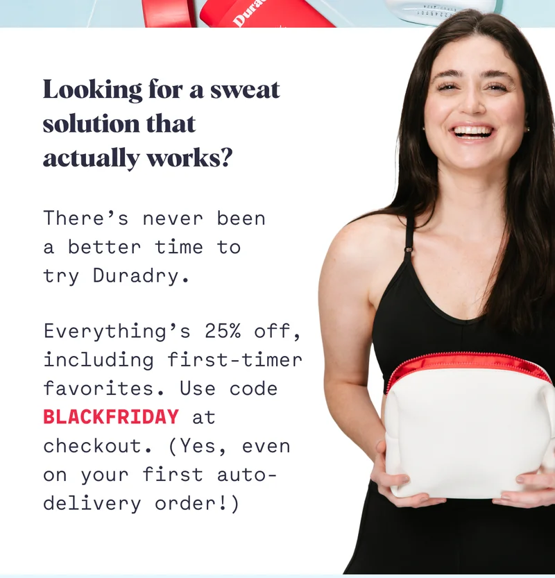 Looking for a sweat solution that actually works? There’s never been a better time to try Duradry. Everything’s 25% off, including first-timer favorites. Use code BLACKFRIDAY at checkout. (Yes, even on your first auto-delivery order!)
