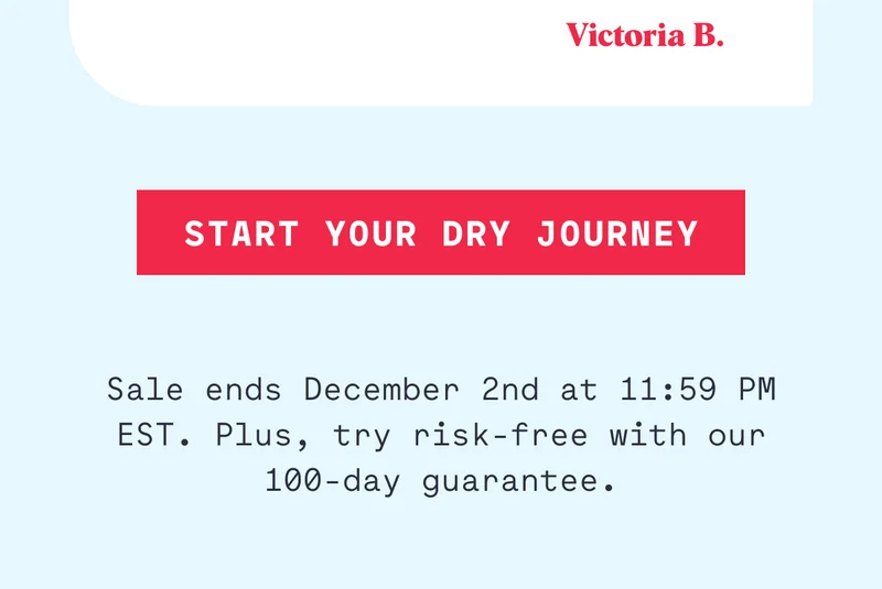 START YOUR DRY JOURNEY Sale ends December 2nd at 11:59 PM EST. Plus, try risk-free with our 100-day guarantee.