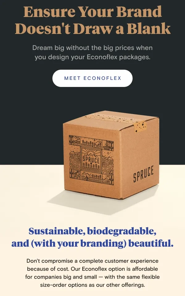 Ensure Your Brand Doesn't Draw A Blank | Dream big without the big prices when you design your Econoflex packages. Sustainable, biodegradable, and — with your branding — beautiful. Don't compromise a complete customer experience because of cost. Our Econoflex option is affordable for companies big and small — with the same flexible size-order options as our other offerings. Ensure Your Brand Doesn't Draw A Blank | Dream big without the big prices when you design your Econoflex packages. Sustainable, biodegradable, and — with your branding — beautiful. Don't compromise a complete customer experience because of cost. Our Econoflex option is affordable for companies big and small — with the same flexible size-order options as our other offerings.