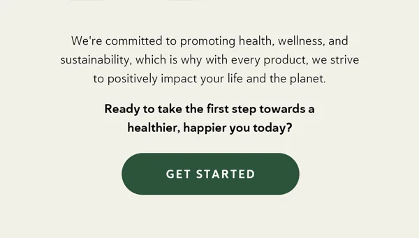 We're committed to promoting health, wellness, and sustainability, which is why with every product, we strive to positively impact your life and the planet.   Ready to take the first step towards a healthier, happier you today? [GET STARTED]