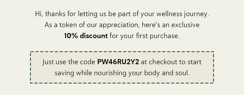 Thanks for letting us be part of your wellness journey.  As a token of our appreciation, here's an exclusive 10% discount for your first purchase.  Just use the code PW46RU2Y2 at checkout to start saving while nourishing your body and soul.