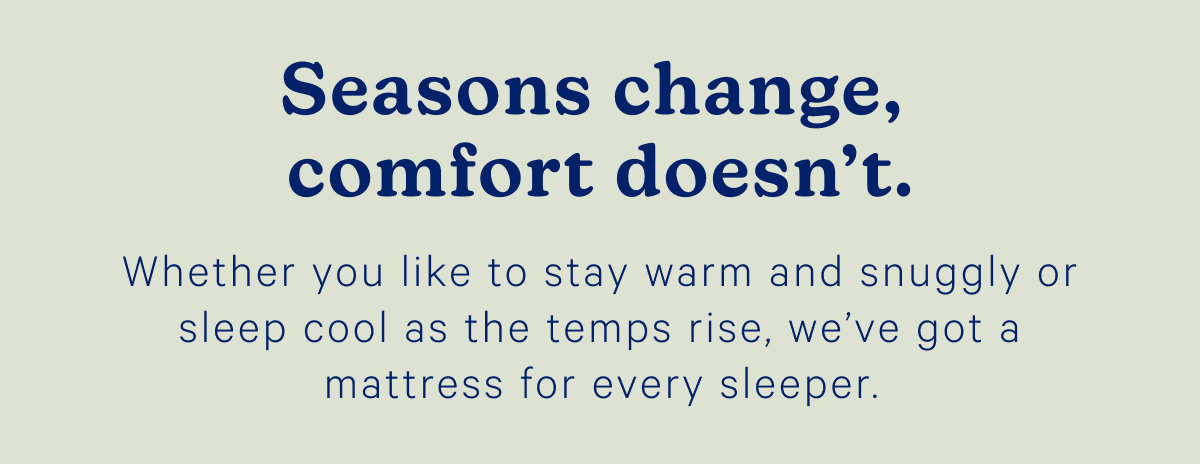 Season change, comfort doesn't. Whether you like to stay warm and snuggly or sleep cool as the temps rise, we've got a mattress for every sleeper.
