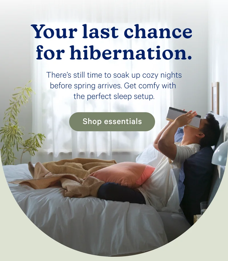 Your last chance for hibernation. There's still time to soak up cozy nights before spring arrive. Get comfy with the perfect sleep setup.