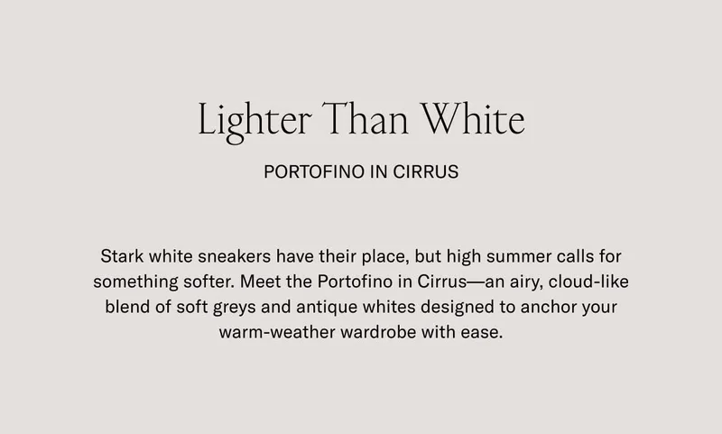 Lighter Than White Portofino in Cirrus Stark white sneakers have their place, but high summer calls for something softer. Meet the Portofino in Cirrus—an airy, cloud-like blend of soft greys and antique whites designed to anchor your warm-weather wardrobe with ease.