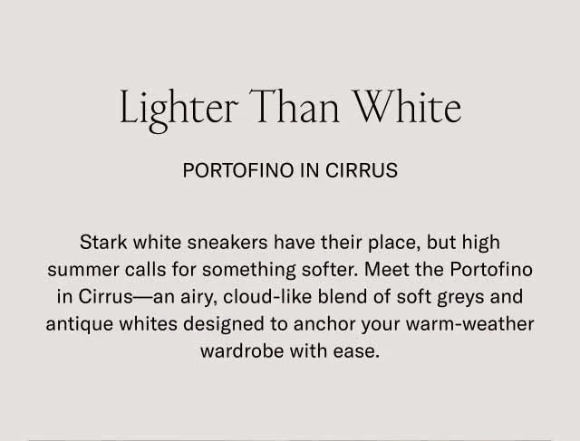 Lighter Than White Portofino in Cirrus Stark white sneakers have their place, but high summer calls for something softer. Meet the Portofino in Cirrus—an airy, cloud-like blend of soft greys and antique whites designed to anchor your warm-weather wardrobe with ease.