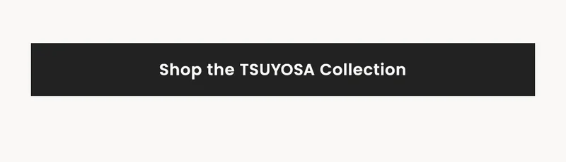 Shop the TSUYOSA Collection