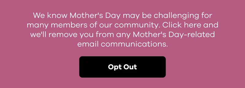 We know Mother's Day may be challenging for many members of our community. Click here and we'll remove you from any Mother's Day-related email communications. | Opt Out