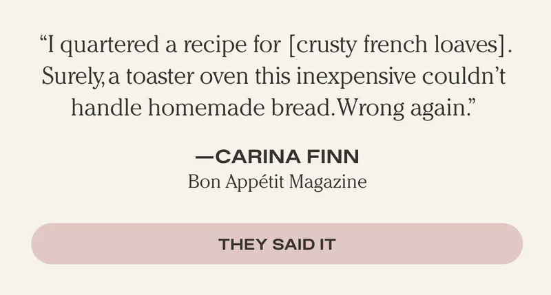 "I quartered a recipe for [crusty french loaves]. Surely, a toaster oven this inexpensive couldn't handle homemade bread. Wrong again." - Carina Finn, Bon Appetit Magazine - They Said It