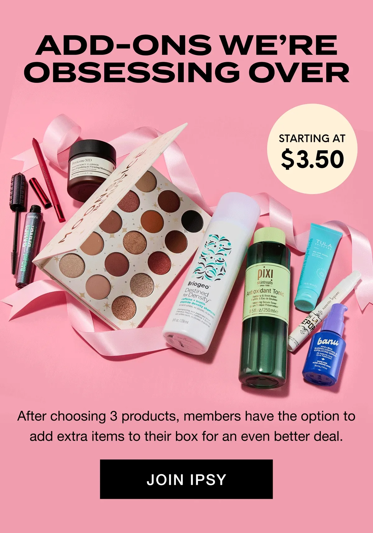 ADD-ONS WE'RE OBSESSING OVER - STARTING AT $3.50 - After choosing 3 products, members have the option to add extra items to their box for an even better deal. JOIN IPSY