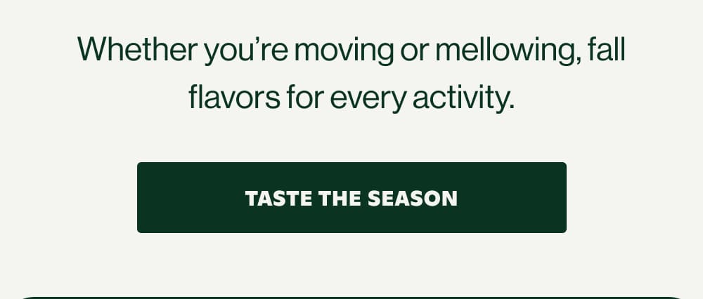 Whether you're moving or mellowing, fall flavors for every activity.