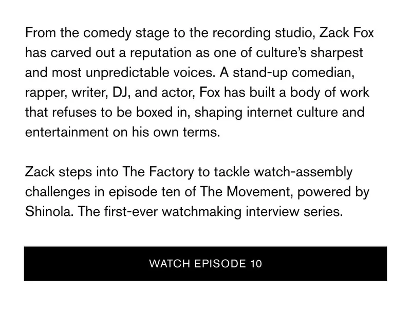 From the comedy stage to the recording studio, Zack Fox has carved out a reputation as one of culture’s sharpest and most unpredictable voices. A stand-up comedian, rapper, writer, DJ, and actor, Fox has built a body of work that refuses to be boxed in, shaping internet culture and entertainment on his own terms.  Zack steps into The Factory to tackle watch-assembly challenges in episode ten of The Movement, powered by Shinola. The first-ever watchmaking interview series. | WATCH episode 10