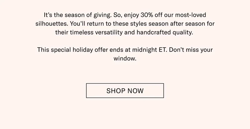 It’s the season of giving. So, enjoy 30% off our most-loved silhouettes. You’ll return to these styles season after season for their timeless versatility and handcrafted quality.   This special holiday offer ends at midnight ET. Don’t miss your window. Shop Now