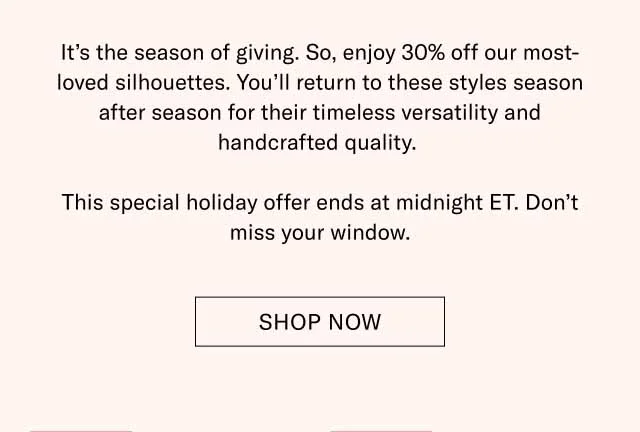 It’s the season of giving. So, enjoy 30% off our most-loved silhouettes. You’ll return to these styles season after season for their timeless versatility and handcrafted quality. This special holiday offer ends at midnight ET. Don’t miss your window. Shop Now