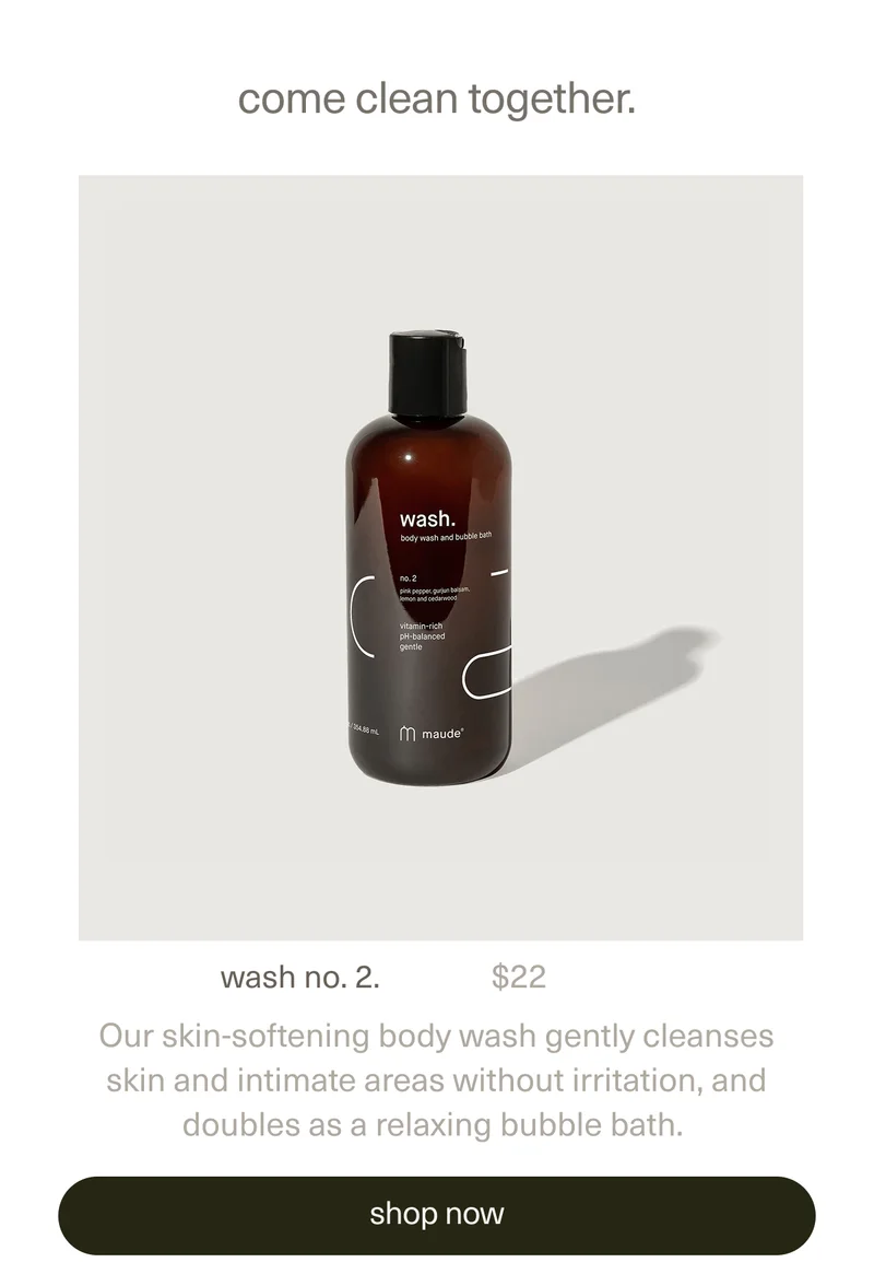 come clean together. | wash no. 2. | $22 | Our skin-softening body wash gently cleanses skin and intimate areas without irritation, and doubles as a relaxing bubble bath. | [ shop now ]