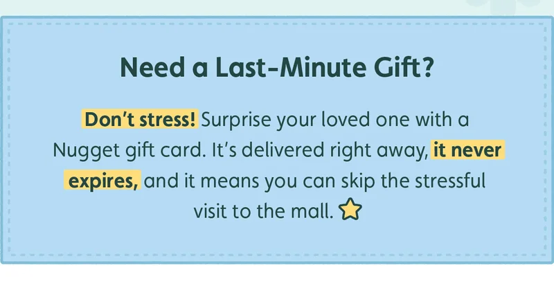 Need a Last-Minute Gift? Don't stress! Surprise your loved one with a Nugget gift card. It's delivered right away, it never expires, and it means you can skip the stressful visit to the mall.
