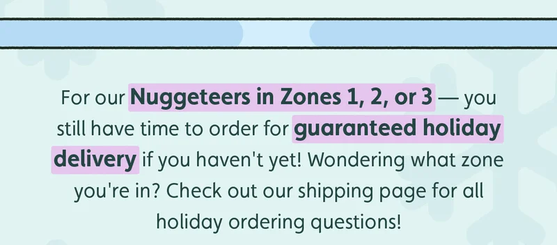 For our Nuggeteers in Zones 1, 2, or 3  — you still have time to order for guaranteed holiday delivery if you haven't yet! Wondering what zone you're in? Check out our shipping page for all holiday ordering questions!
