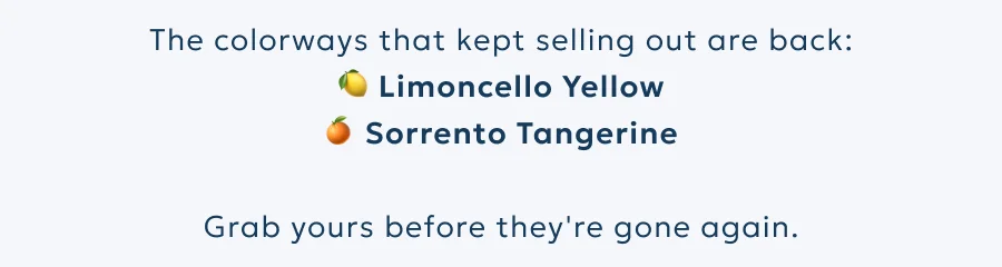 The colorways that kept selling out are back: 🍋 Limoncello Yellow 🍊 Sorrento Tangerine.  Grab yours before they're gone again.