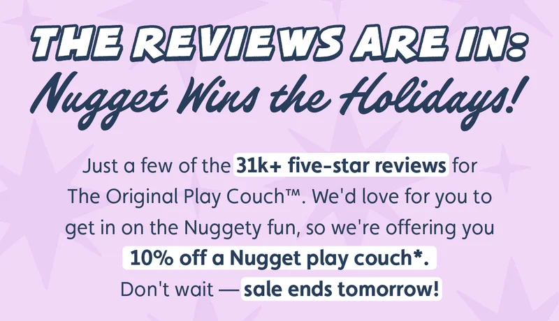 The Reviews Are in: Nugget Wins the Holidays! Just a few of the 31k+ five-star reviews for The Original Play Couch™. We'd love for you to get in on the Nuggety fun, so we're offering you 10% off a Nugget® play couch*. Don't wait — sale ends tomorrow!