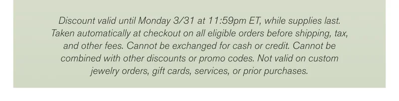 Discount valid until Monday 3/31 at 11:59pm ET, while supplies last. Taken automatically at checkout on all eligible orders before shipping, tax, and other fees. Cannot be exchanged for cash or credit. Cannot be combined with other discounts or promo codes. Not valid on custom jewelry orders, gift cards, services, or prior purchases.