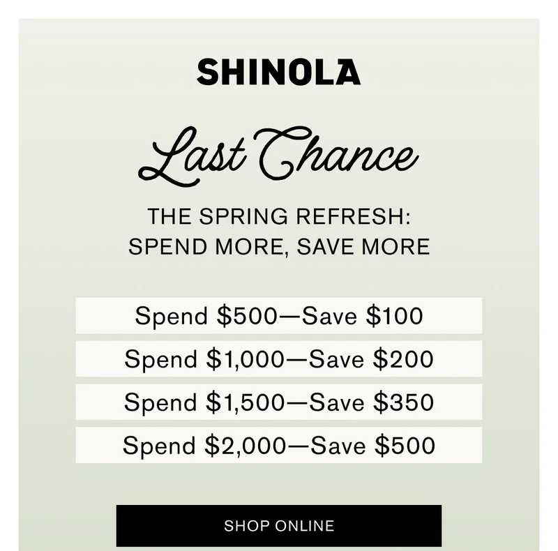 Last Chance THE SPRING REFRESH: SPEND MORE, SAVE MORE | Spend $500—Save $100 Spend $1,000—Save $200 Spend $1,500—Save $350 Spend $2,000—Save $500 | SHOP ONLINE