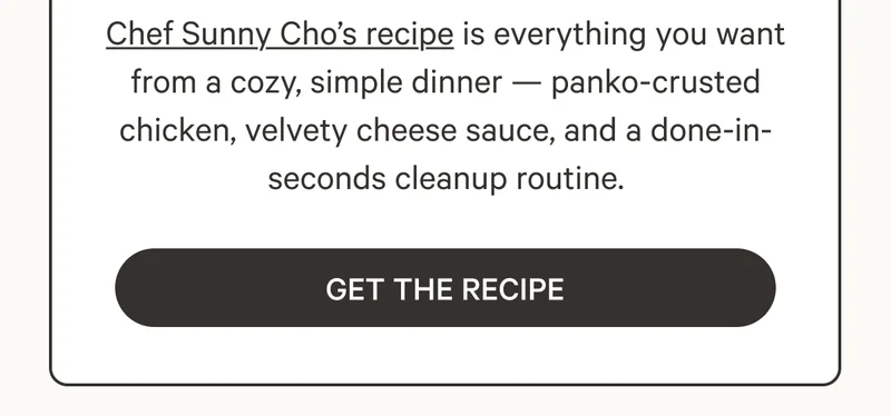 Chef Sunny Cho’s recipe is everything you want from a cozy, simple dinner — panko-crusted chicken, velvety cheese sauce, and a done-in-seconds cleanup routine. Get The Recipe
