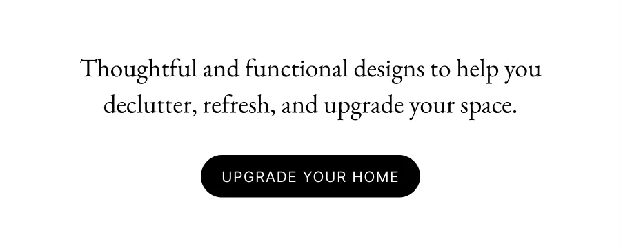Thoughtful and functional designs to help you declutter, refresh, and upgrade your space.