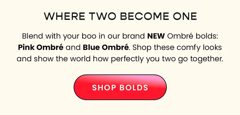 Headline: Where Two Become One Body: Blend with your boo in our brand new Ombré bolds: Pink Ombré and Blue Ombré. Shop these comfy looks and show the world how perfectly you two go together. CTA: Shop Now