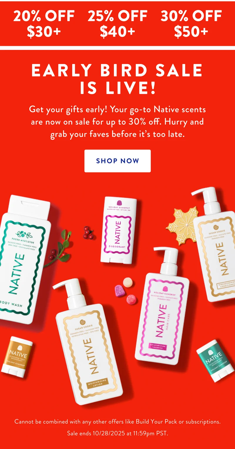 20% OFF $30+ | 25% OFF $40+ | 30% OFF $50+ | EARLY BIRD SALE IS LIVE! Get your gifts early! Your go-to Native scents are now on sale for up to 30% off. Hurry and grab your faves before it's too late. SHOP NOW | Cannot be combined with any other offers like Build Your Pack or subscriptions. Sale ends 10/28/2025 at 11:59pm PST.