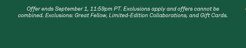 Offer ends September 1, 11:59pm PT. Exclusions apply and offers cannot be combined. Exclusions: Great Fellow, Limited-Edition Collaborations, and Gift Cards.