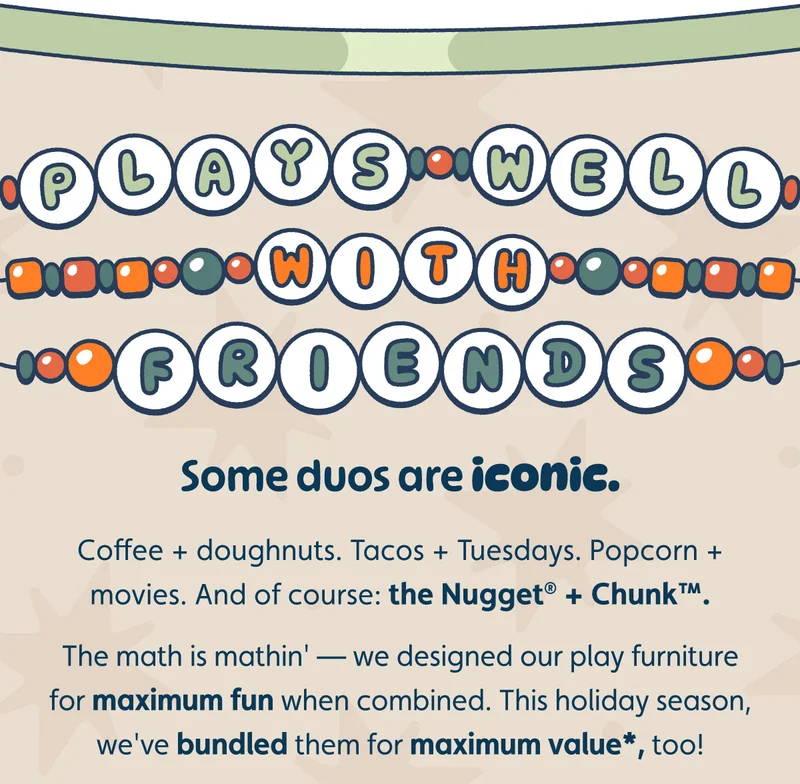Plays Well With Friends. Some duos are iconic. Coffee + doughnuts. Tacos + Tuesdays. Popcorn + movies. And of course: the Nugget® + Chunk™.  The math is mathin' — we designed our play furniture for maximum fun when combined. This holiday season, we've bundled them for maximum value*, too!