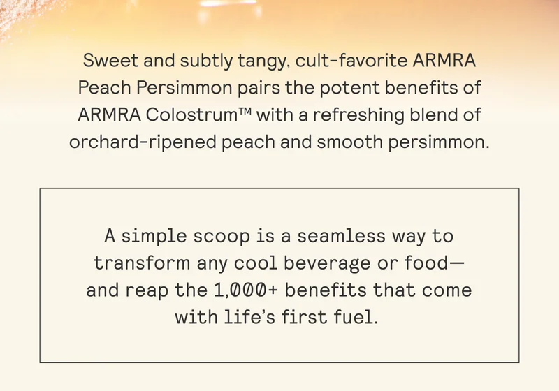 Sweet and subtly tangy, cult-favorite ARMRA  Peach Persimmon pairs the potent benefits of  ARMRA Colostrum™ with a refreshing blend of orchard-ripened peach and smooth persimmon.