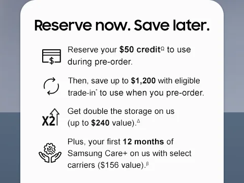 Reserve now. Save later. - Reserve your $50 creditΩ to use during pre-order. - Then, save up to $1,200 with eligible trade-in* to use when you pre-order. - Get double the storage on us (up to $240 value).△ - Plus, your first 12 months of Samsung Care+ on us with select carriers ($156 value).β
