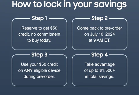 How to lock in your savings - Step 1 | Reserve to get $50 credit, no commitment to buy today. - Step 2 | Come back to pre-order on July 10, 2024 at 9 AM ET. - Step 3 | Use your $50 credit on ANY eligible device during pre-order. - Step 4 | Take advantage of up to $1,500+ in total savings.