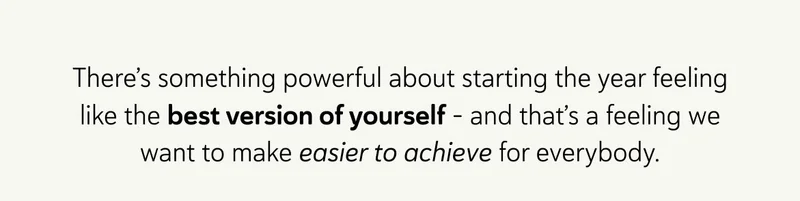 There’s something powerful about starting the year feeling like the best version of yourself - and that’s a feeling we want to make easier to achieve for everybody.